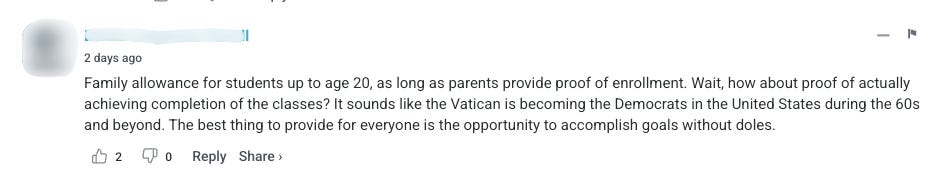 The third and final comment says “Family allowance for students up to age 20, as long as parents provide proof of enrollment. Wait, how about proof of actually achieving completion of the classes? It sounds like the Vatican is becoming the Democrats in the United States during the 60s and beyond. The best thing to provide for everyone is the opportunity to accomplish goals without doles.” 