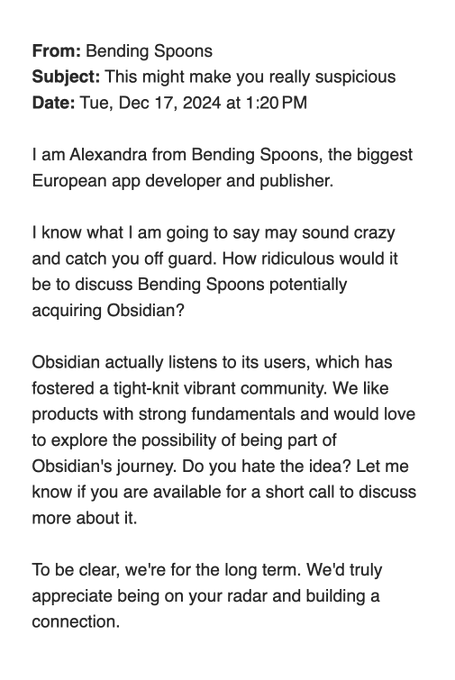 From: Bending Spoons
Subject: This might make you really suspicious
Date: Tue, Dec 17, 2024 at 1:20 PM
I am Alexandra from Bending Spoons, the biggest European app developer and publisher.
I know what I am going to say may sound crazy and catch you off guard. How ridiculous would it be to discuss Bending Spoons potentially acquiring Obsidian?
Obsidian actually listens to its users, which has fostered a tight-knit vibrant community. We like products with strong fundamentals and would love to explore the possibility of being part of Obsidian's journey. Do you hate the idea? Let me know if you are available for a short call to discuss more about it.
To be clear, we're for the long term. We'd truly appreciate being on your radar and building a connection. From: Bending Spoons
Subject: This might make you really suspicious
Date: Tue, Dec 17, 2024 at 1:20 PM
I am Alexandra from Bending Spoons, the biggest European app developer and publisher.
I know what I am going to say may sound crazy and catch you off guard. How ridiculous would it be to discuss Bending Spoons potentially acquiring Obsidian?
Obsidian actually listens to its users, which has fostered a tight-knit vibrant community. We like products with strong fundamentals and would love to explore the possibility of being part of Obsidian's journey. Do you hate the idea? Let me know if you are available for a short call to discuss more about it.
To be clear, we're for the long term. We'd truly appreciate being on your radar and building a connection.