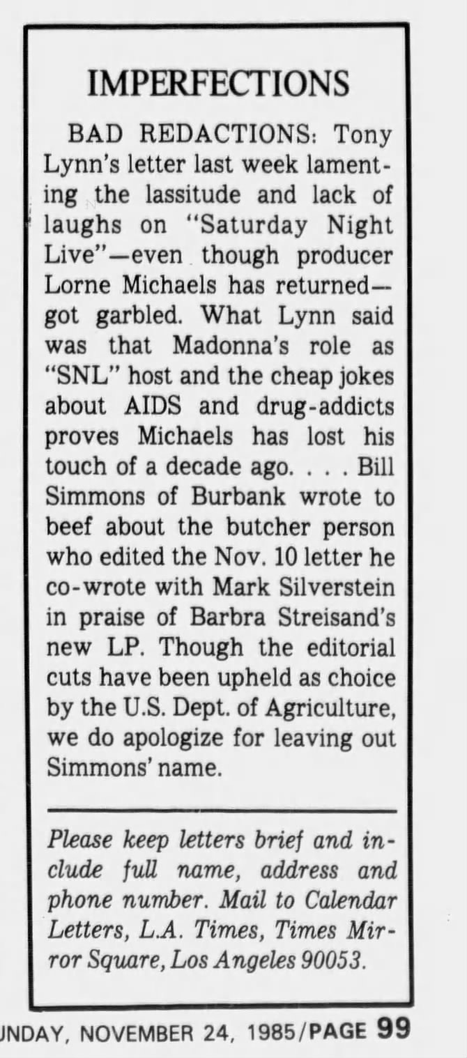 IMPERFECTIONS BAD REDACTIONS: Tony Lynn's letter last week lamenting the lassitude and lack of laughs on "Saturday Night Live" -even though producer Lorne Michaels has returnedgot garbled. What Lynn said was that Madonna's role as "SNL" host and the cheap jokes about AIDS and drug -addicts proves Michaels has lost his touch of a decade ago. . . . Bill Simmons of Burbank wrote to beef about the butcher person who edited the Nov. 10 letter he co-wrote with Mark Silverstein in praise of Barbra Streisand's new LP. Though the editorial cuts have been upheld as choice by the U.S. Dept. of Agriculture, we do apologize for leaving out Simmons' name. Please keep letters brief and include full name, address and phone number. Mail to Calendar Letters, L.A. Times, Times MirTor Square, Los Angeles 90053. SUNDAY, NOVEMBER 24, 1985/PAGE 99 IMPERFECTIONS BAD REDACTIONS: Tony Lynn's letter last week lamenting the lassitude and lack of laughs on "Saturday Night Live" -even though producer Lorne Michaels has returnedgot garbled. What Lynn said was that Madonna's role as "SNL" host and the cheap jokes about AIDS and drug -addicts proves Michaels has lost his touch of a decade ago. . . . Bill Simmons of Burbank wrote to beef about the butcher person who edited the Nov. 10 letter he co-wrote with Mark Silverstein in praise of Barbra Streisand's new LP. Though the editorial cuts have been upheld as choice by the U.S. Dept. of Agriculture, we do apologize for leaving out Simmons' name. Please keep letters brief and include full name, address and phone number. Mail to Calendar Letters, L.A. Times, Times MirTor Square, Los Angeles 90053. SUNDAY, NOVEMBER 24, 1985/PAGE 99