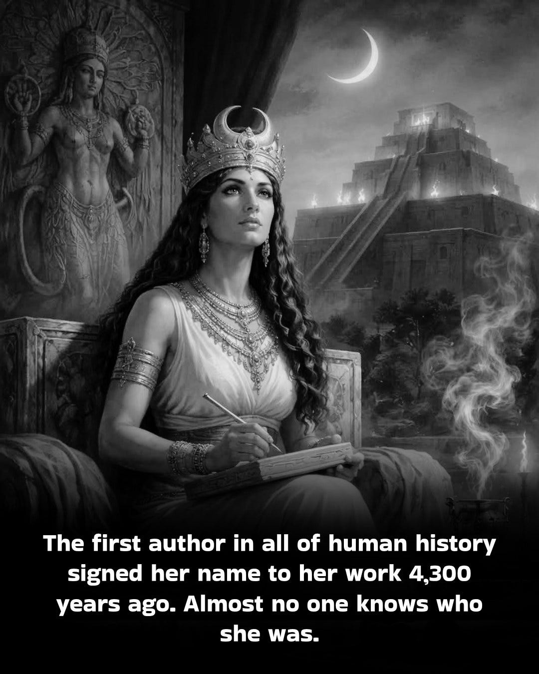 May be an image of text that says 'The first author in all of human history signed her name to her work 4,300 years ago. Almost no one knows who she was.' May be an image of text that says 'The first author in all of human history signed her name to her work 4,300 years ago. Almost no one knows who she was.'