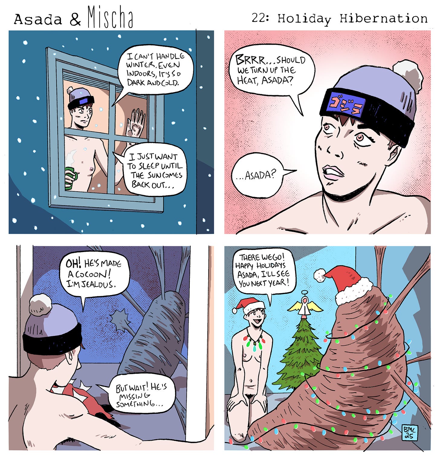 Panel 1: Snow falls outside a window. Mischa, nude and wearing a winter hat, presses a hand to the glass and complains, “I can’t handle winter. Even indoors, it’s so dark and cold.” Holding a drink, they add, “I just want to sleep until the sun comes back out…”  Panel 2: Inside, Mischa shivers and asks, “Brrr… should we turn up the heat, Asada?” After a pause, they add, “…Asada?”  Panel 3: Mischa peers into the room and gasps, “Oh! He’s made a cocoon! I’m jealous.” A large, wrapped bundle fills the space. Mischa squints and adds, “But wait… he’s missing something…”  Panel 4: The cocoon is now festively decorated with Christmas lights and topped with a Santa hat. Mischa kneels nearby wearing a Santa hat and a string of lights, smiling and saying, “There we go! Happy holidays, Asada. I’ll see you next year!”