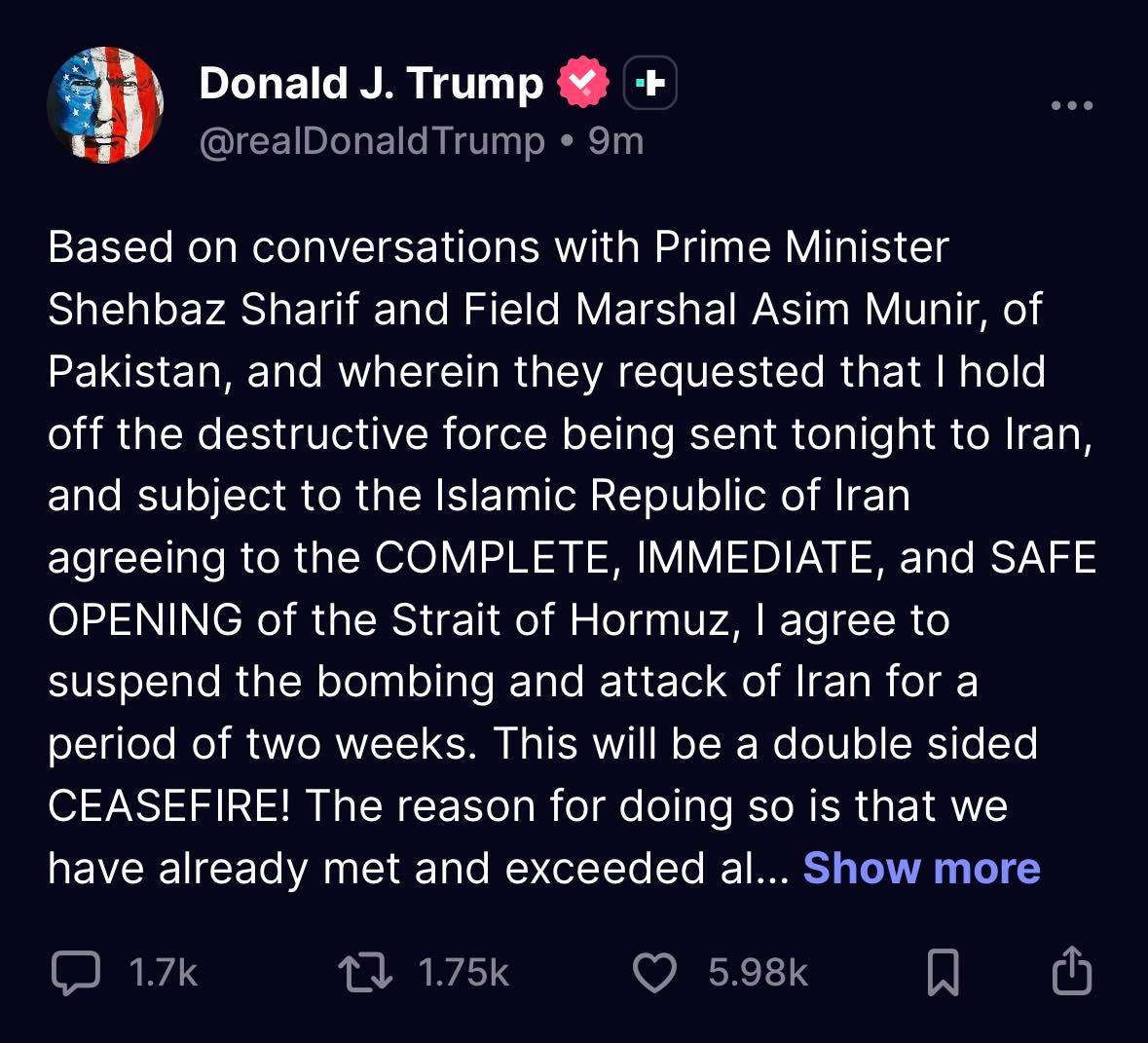可能是顯示的文字是「 Donald J. Trump @realDonaldTrump Trump 9m Minister Based on conversations with Prime Shehbaz Sharif and Field Marshal Asim Munir, of Pakistan, and wherein they requested that hold off the destructive force being sent tonight to Iran, and subject to the Islamic Republic of Iran agreeing to the COMPLETE, IMMEDIATE, and SAFE OPENING of the Strait of Hormuz, agree to suspend the bombing attack of ran period of two weeks. This will be a double sided CEASEFIRE! The reason for doing so is that we have already met and exceeded al... Show more and for a 1.7k 1.7k 1.75k 5.98k 」的圖像 可能是顯示的文字是「 Donald J. Trump @realDonaldTrump Trump 9m Minister Based on conversations with Prime Shehbaz Sharif and Field Marshal Asim Munir, of Pakistan, and wherein they requested that hold off the destructive force being sent tonight to Iran, and subject to the Islamic Republic of Iran agreeing to the COMPLETE, IMMEDIATE, and SAFE OPENING of the Strait of Hormuz, agree to suspend the bombing attack of ran period of two weeks. This will be a double sided CEASEFIRE! The reason for doing so is that we have already met and exceeded al... Show more and for a 1.7k 1.7k 1.75k 5.98k 」的圖像