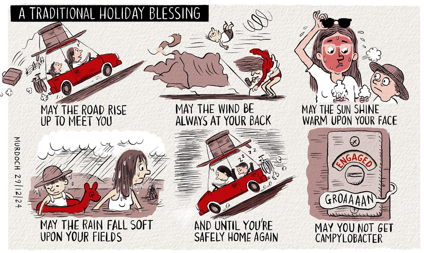 Cartoon. Title: A Traditional Holiday Blessing. Six frames. May the road rise up to meet you (a parent and their child going on holiday in a packed car, singing). May the wind always be at your back (parent putting up a tent in a gale and child tumbling in the wind). May the sun shine warm upon your face (parent with a burnt face and child looks surprised) May the rain fall soft upon your fields (parent wading through flood waters towing child in an inflatable) And until you’re safely home again ( exhausted parent and sleeping child in a car heading home) May you not get campylobacter ( An engaged toilet with a groan coming out) Cartoon. Title: A Traditional Holiday Blessing. Six frames. May the road rise up to meet you (a parent and their child going on holiday in a packed car, singing). May the wind always be at your back (parent putting up a tent in a gale and child tumbling in the wind). May the sun shine warm upon your face (parent with a burnt face and child looks surprised) May the rain fall soft upon your fields (parent wading through flood waters towing child in an inflatable) And until you’re safely home again ( exhausted parent and sleeping child in a car heading home) May you not get campylobacter ( An engaged toilet with a groan coming out)