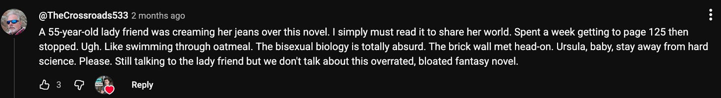 A YouTube comment which reads, A 55-year-old lady friend was creaming her jeans over this novel. I simply must read it to share her world. Spent a week getting to page 125 then stopped. Ugh. Like swimming through oatmeal. The bisexual biology is totally absurd. The brick wall met head-on. Ursula, baby, stay away from hard science. Please. Still talking to the lady friend but we don't talk about this overrated, bloated fantasy novel. A YouTube comment which reads, A 55-year-old lady friend was creaming her jeans over this novel. I simply must read it to share her world. Spent a week getting to page 125 then stopped. Ugh. Like swimming through oatmeal. The bisexual biology is totally absurd. The brick wall met head-on. Ursula, baby, stay away from hard science. Please. Still talking to the lady friend but we don't talk about this overrated, bloated fantasy novel.