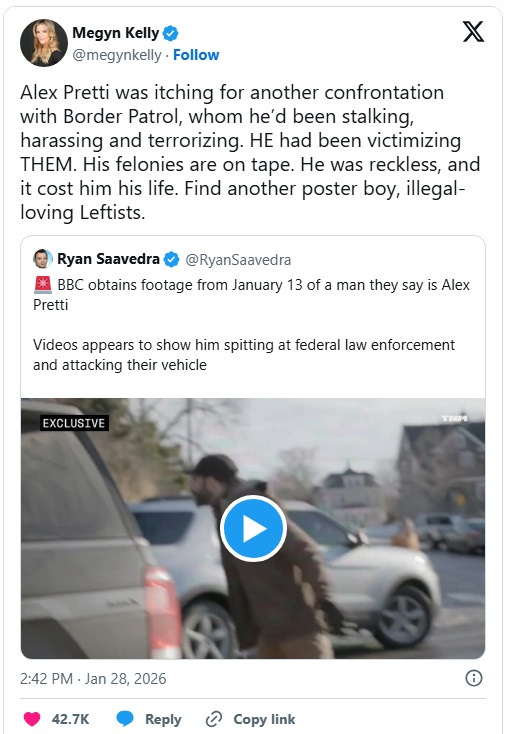 Screenshot of January 28 tweet by Megyn Kelly, who quote-tweets a video of Pretti kicking the ICE SUV and comments, 'Alex Pretti was itching for another confrontation with Border Patrol, whom he’d been stalking, harassing and terrorizing. HE had been victimizing THEM. His felonies are on tape. He was reckless, and it cost him his life. Find another poster boy, illegal-loving Leftists.' Quoted (erroneous) tweet by Ryan Saavedra: 'BBC obtains footage from January 13 of a man they say is Alex Pretti Videos appears to show him spitting at federal law enforcement and attacking their vehicle' Screenshot of January 28 tweet by Megyn Kelly, who quote-tweets a video of Pretti kicking the ICE SUV and comments, 'Alex Pretti was itching for another confrontation with Border Patrol, whom he’d been stalking, harassing and terrorizing. HE had been victimizing THEM. His felonies are on tape. He was reckless, and it cost him his life. Find another poster boy, illegal-loving Leftists.' Quoted (erroneous) tweet by Ryan Saavedra: 'BBC obtains footage from January 13 of a man they say is Alex Pretti Videos appears to show him spitting at federal law enforcement and attacking their vehicle'