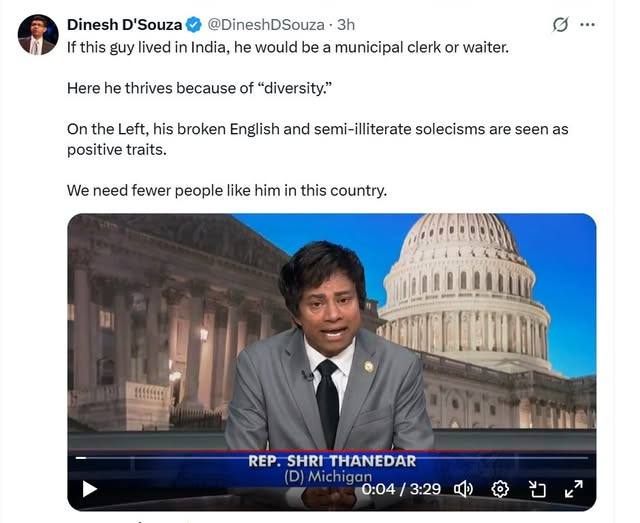 May be an image of ‎2 people, the Oval Office and ‎text that says '‎Dinesh D'Souza @DineshDSouza 3h If this guy lived in India, he would be a municipal clerk or waiter. Here he thrives because of "diversity." ۔۔ On the Left, his broken English and semi-illiterate solecisms are seen as positive traits. We need fewer people like him in this country. !!!!!!!! AD HNA REP. EP.SHRITHANEDAR SHRI THANEDAR (D) Michigan 0:04 0:04/3:29 / 3:29‎'‎‎