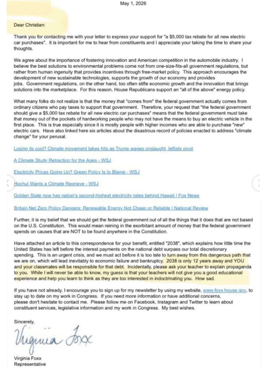 Screenshot of letter from Rep Virginia Foxx to a 4th-grader. 'May 1. 2026  Dear Christian:  Thank you for contacting me with your letter to express your support for 'a $5.000 tax rebate for all new electric car purchases." It is important for me to hear from constituents and I appreciate your taking the time to share your thoughts.  We agree about the importance of fostering innovation and American competition in the automobile industry. I believe the best solutions to environmental problems come not from one-size-fits-all government regulations. but rather from human ingenuity that provides incentives through free-market policy This approach encourages the development of new sustainable technologies. supports the growth of our economy and provides jobs Government regulations, on the other hand, too often stifle economic growth and the innovation that brings solutions into the marketplace. For this reason, House Republicans support an "all of the above" energy policy.  What many folks do not realize is that the money that "comes from' the federal government actually comes from ordinary citizens who pay taxes to support that government Therefore. your request that "the federal government should give a 55,000 tax rebate for all new electric car purchases' means that the federal government must take that money out of the pockets of hardworking people who may not have the means to buy an electric vehicle in the first place This is true especially since it is mostly people with higher incomes who are able to purchase "new" electric cars Have also linked here six articles about the disastrous record of policies enacted to address "climate change" for your perusal.   [Links snipped]  Further, it is my belief that we should get the federal government out of all the things that it does that are not based on the U.S. Constitution. This would mean reining in the exorbitant amount of money that the federal government spends on causes that are NOT to be found anywhere in the Constitution.  Have attached an article to this correspondence for your benefit. entitled "2038". which explains how little time the United States has left before the interest payments on the national debt surpass our total discretionary spending This is an urgent crisis, and we must act before it is too late to turn away from this dangerous path that we are on. which will lead inevitably to economic failure and bankruptcy 2038 is only 12 years away and YOU and your classmates will be responsible for that debt Incidentally. please ask your teacher to explain propaganda to you. While I will never be able to know. my guess is that your teachers will not give you a good educational experience and help you learn to think as they are too interested in indoctrinating you. How sad.  If you have not already. I encourage you to sign up for my newsletter by using my website [URL skipped], to stay up to date on my work in Congress If you need more information or have additional concerns, please don't hesitate to contact me. Please follow me on Facebook. Instagram and Twitter to learn about constituent services. legislative information and my work in Congress. My best wishes.  Sincerely, Virginia Foxx  Representative '