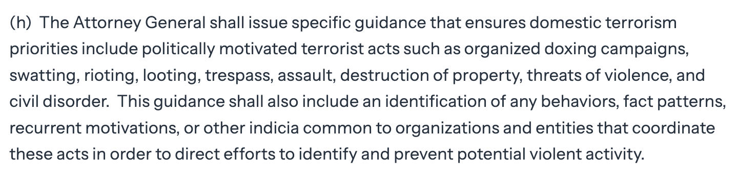 (h) The Attorney General shall issue specific guidance that ensures domestic terrorism  priorities include politically motivated terrorist acts such as organized doxing campaigns,  swatting, rioting, looting, trespass, assault, destruction of property, threats of violence, and  civil disorder. This guidance shall also include an identification of any behaviors, fact patterns,  recurrent motivations, or other indicia common to organizations and entities that coordinate   these acts in order to direct efforts to identify and prevent potential violent activity.
