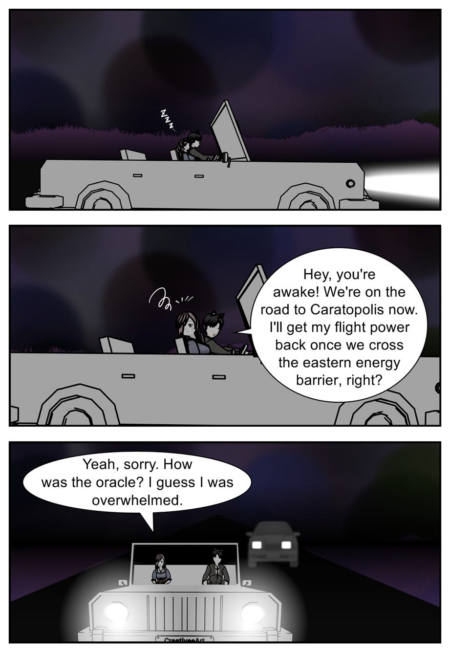 Hey, you're awake! We're on the road to Caratopolis now. I'll get my flight power back once we cross the eastern energy barrier, right? Yeah, sorry. How was the oracle? I guess I was overwhelmed. Hey, you're awake! We're on the road to Caratopolis now. I'll get my flight power back once we cross the eastern energy barrier, right? Yeah, sorry. How was the oracle? I guess I was overwhelmed.