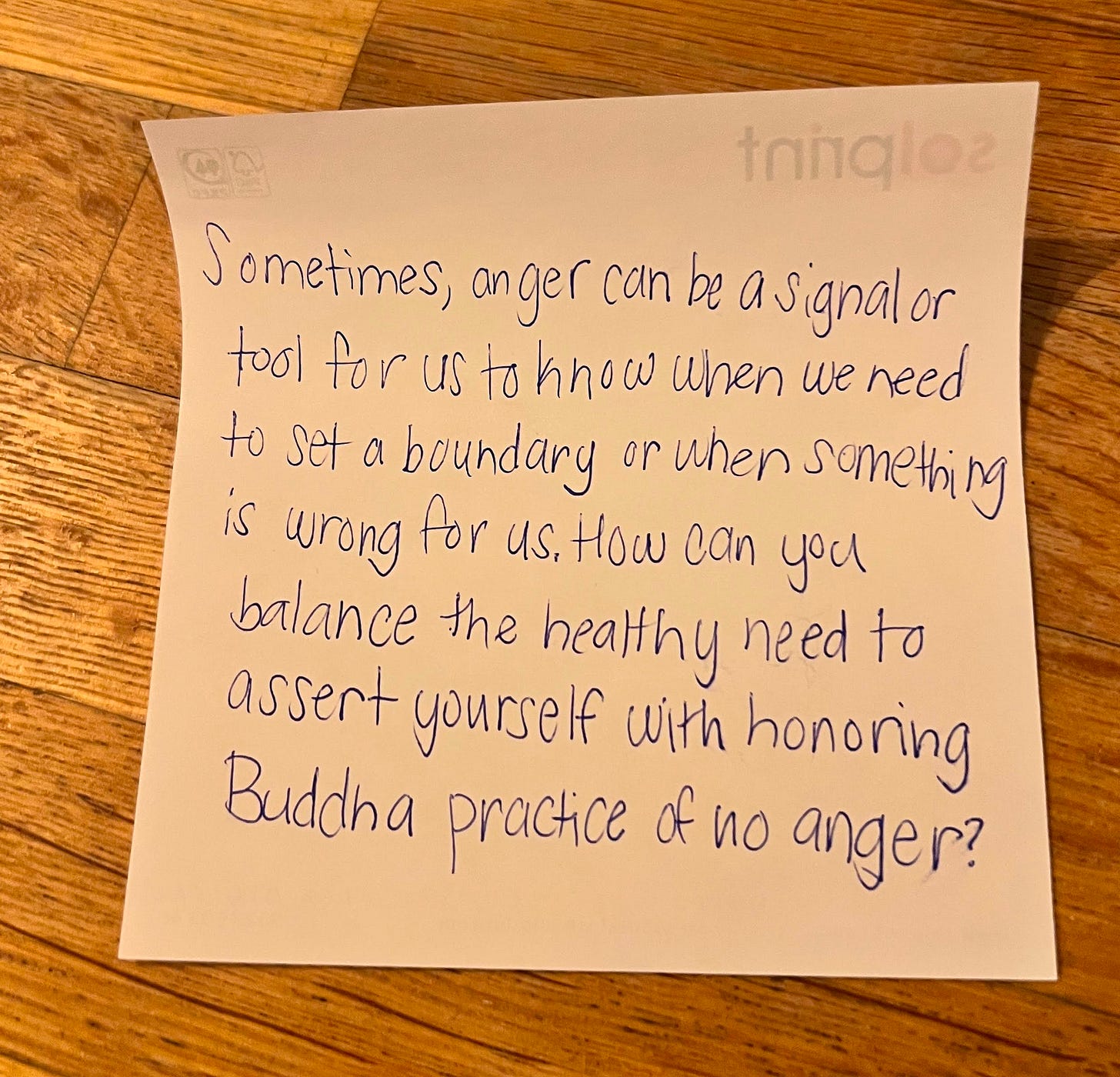 Handwritten sticky note written by author reading: "Sometimes, anger can be a signal or tool for us to know when we need to set a boundary or when something is wrong for us. How can you balance the healthy need to assert yourself with honoring Buddha's practice of no anger?" Handwritten sticky note written by author reading: "Sometimes, anger can be a signal or tool for us to know when we need to set a boundary or when something is wrong for us. How can you balance the healthy need to assert yourself with honoring Buddha's practice of no anger?"
