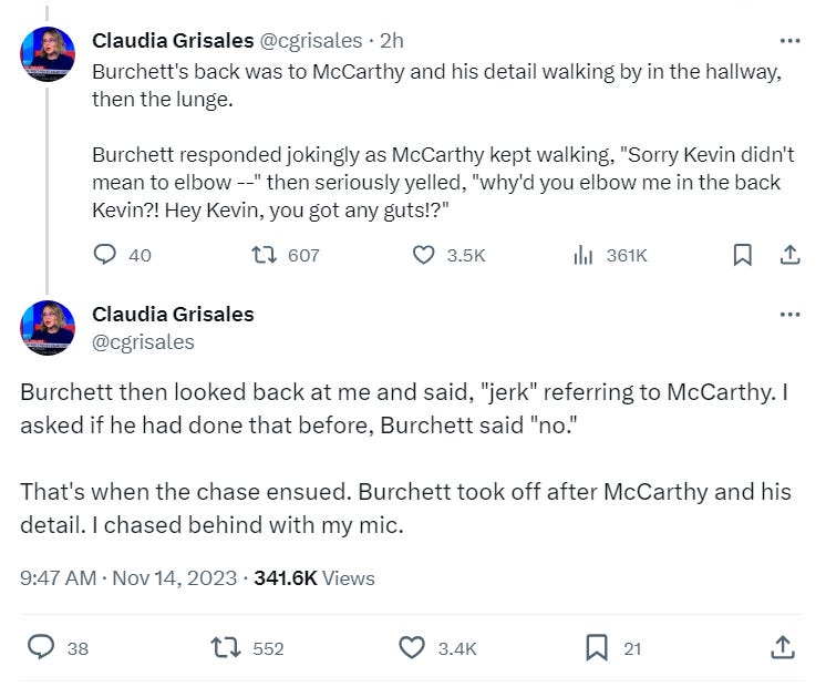 Burchett's back was to McCarthy and his detail walking by in the hallway, then the lunge.   Burchett responded jokingly as McCarthy kept walking, "Sorry Kevin didn't mean to elbow --" then seriously yelled, "why'd you elbow me in the back Kevin?! Hey Kevin, you got any guts!?"  Burchett then looked back at me and said, "jerk" referring to McCarthy. I asked if he had done that before, Burchett said "no."   That's when the chase ensued. Burchett took off after McCarthy and his detail. I chased behind with my mic.  