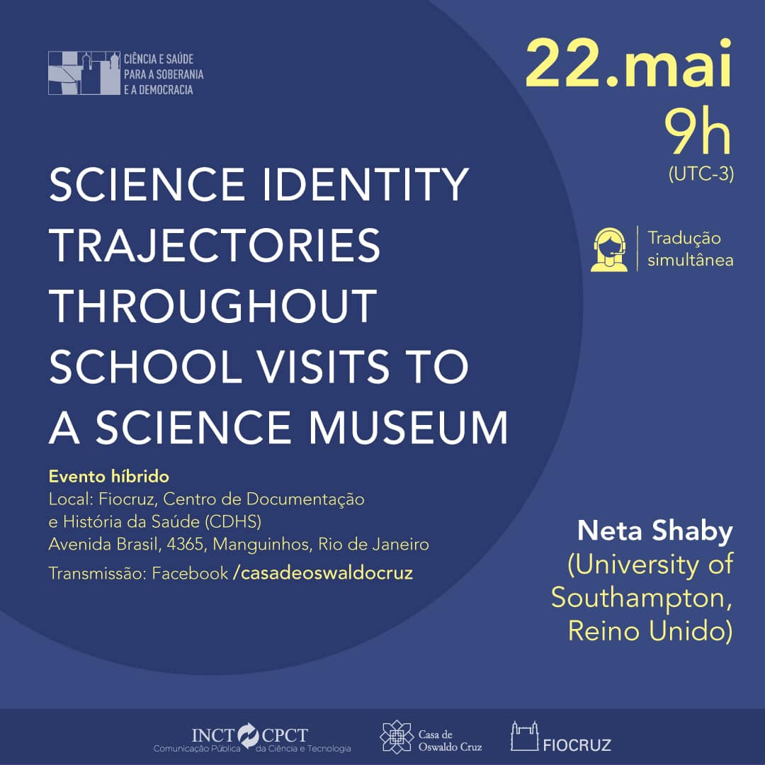 'CIÊNCIA E SAÚDE PARA A SOBERANIA E A DEMOCRACIA 22.mai 9h (UTC-3) Tradução simultânea SCIENCE IDENTITY TRAJECTORIES THROUGHOUT SCHOOL VISITS TO A SCIENCE MUSEUM Evento híbrido Local: Fiocruz, Centro de Documentação e História Saúde (CDHS) Avenida Brasil, 4365, Manguinhos Rio de Janeiro Transmissão: Facebook/ casadeoswaldocruz Neta Shaby (University of Southampton, Reino Unido) INCT-CPCT/ Casa de Oswaldo Cuz FIOCRUZ'