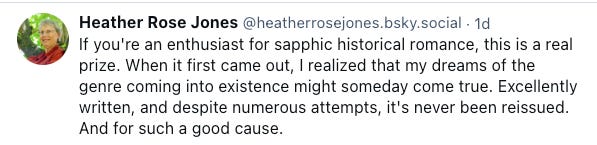 If you're an enthusiast for sapphic historical romance, this is a real prize. When it first came out, I realized that my dreams of the genre coming into existence might someday come true. Excellently written, and despite numerous attempts, it's never been reissued. And for such a good cause.