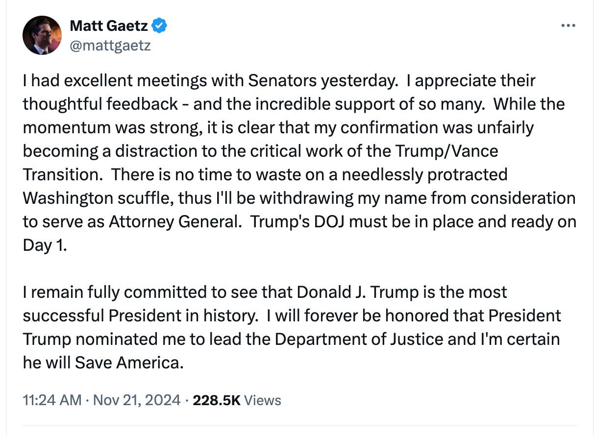 Matt Gaetz @mattgaetz I had excellent meetings with Senators yesterday. I appreciate their thoughtful feedback - and the incredible support of so many. While the momentum was strong, it is clear that my confirmation was unfairly becoming a distraction to the critical work of the Trump/Vance Transition. There is no time to waste on a needlessly protracted Washington scuffle, thus I'll be withdrawing my name from consideration to serve as Attorney General. Trump's DOJ must be in place and ready on Day 1. I remain fully committed to see that Donald J. Trump is the most successful President in history. I will forever be honored that President Trump nominated me to lead the Department of Justice and I'm certain he will Save America. 11:24 AM Nov 21, 2024 228.5K Views Matt Gaetz @mattgaetz I had excellent meetings with Senators yesterday. I appreciate their thoughtful feedback - and the incredible support of so many. While the momentum was strong, it is clear that my confirmation was unfairly becoming a distraction to the critical work of the Trump/Vance Transition. There is no time to waste on a needlessly protracted Washington scuffle, thus I'll be withdrawing my name from consideration to serve as Attorney General. Trump's DOJ must be in place and ready on Day 1. I remain fully committed to see that Donald J. Trump is the most successful President in history. I will forever be honored that President Trump nominated me to lead the Department of Justice and I'm certain he will Save America. 11:24 AM Nov 21, 2024 228.5K Views