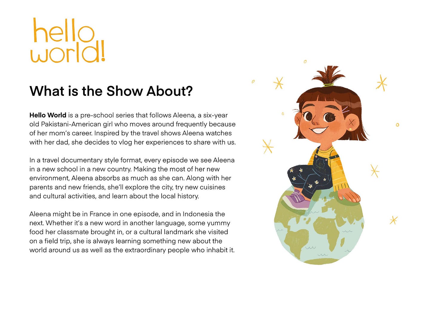 What is the Show About? Hello World is a pre-school series that follows Aleena, a six-year old Pakistani-American girl who moves around frequently because of her mom's career. Inspired by the travel shows Aleena watches with her dad, she decides to vlog her experiences to share with us. In a travel documentary style format, every episode we see Aleena in a new school in a new country. Making the most of her new environment, Aleena absorbs as much as she can. Along with her parents and new friends, she'll explore the city, try new cuisines and cultural activities, and learn about the local history. Aleena might be in France in one episode, and in Indonesia the next. Whether it's a new word in another language, some yummy food her classmate brought in, or a cultural landmark she visited on a field trip, she is always learning something new about the world around us as well as the extraordinary people who inhabit it