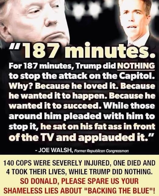 May be an image of 3 people, the Oval Office and text that says '"187 minutes. For 187 minutes, Trump did NOTHING to stop the attack on the Capitol. Why? Because he loved it. Because he wanted it to happen. he wanted it to succeed. While those around him pleaded with him to stop it, he sat on his fat ass in front of the TV ane applauded it." -JOE WALSH, Former Republican Congressman 140 COPS WERE SEVERELY INJURED, ONE DIED AND 4 THEIR LIVES, WHILE TRUMP DID NOTHING. So DONALD, PLEASE SPARE US YOUR SHAMELESS LIES ABOUT "BACKING H BLUE"!'