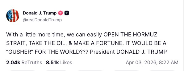 With a little more time, we can easily OPEN THE HORMUZ STRAIT, TAKE THE OIL, & MAKE A FORTUNE. IT WOULD BE A “GUSHER” FOR THE WORLD??? President DONALD J. TRUMP  2.04k  ReTruths  8.51k  Likes  Apr 03, 2026, 8:22 AM