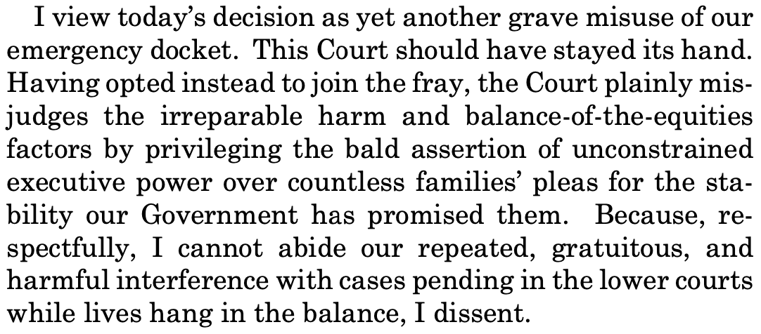 I view today's decision as yet another grave misuse of our emergency docket. This Court should have stayed its hand. Having opted instead to join the fray, the Court plainly misjudges the irreparable harm and balance-of-the-equities factors by privileging the bald assertion of unconstrained executive power over countless families' pleas for the stability our Government has promised them. Because, re-spectfully, I cannot abide our repeated, gratuitous, and harmful interference with cases pending in the lower courts while lives hang in the balance, I dissent.