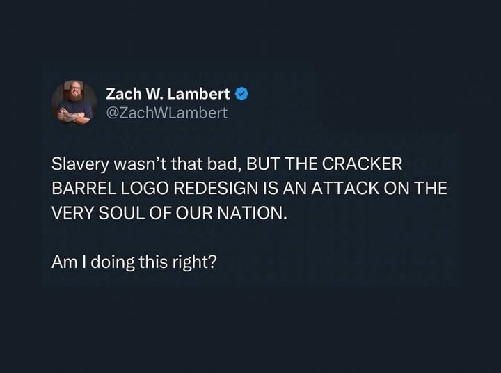 May be an image of 1 person and text that says 'Zach W. Lambert @ZachWLambert Slavery wasn't that bad, BUT THE CRACKER BARREL LOGO REDESIGN IS AN ATTACK ON THE VERY SOUL OF OUR NATION. Am I doing this right?'