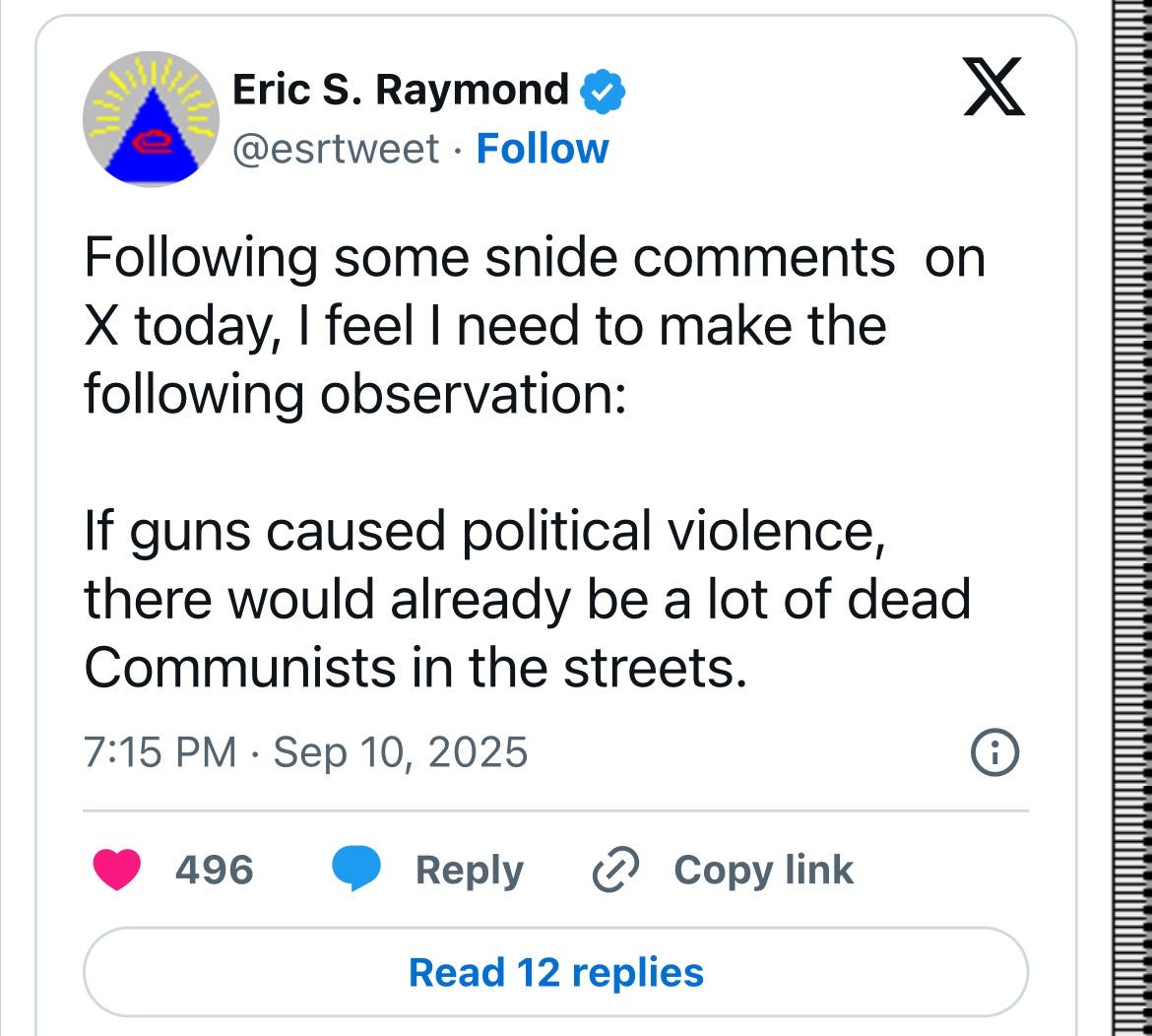 May be an image of text that says 'Eric S. Raymond @esrtweet Follow χ Following some some snide comments X today, I feel I need to make the following observation: on If guns caused political violence, there would already oe a lot of dead Communists in the streets. 7:15 PM Sep Sep 10, 2025 496 Reply ල Copy link Read 12 replies'