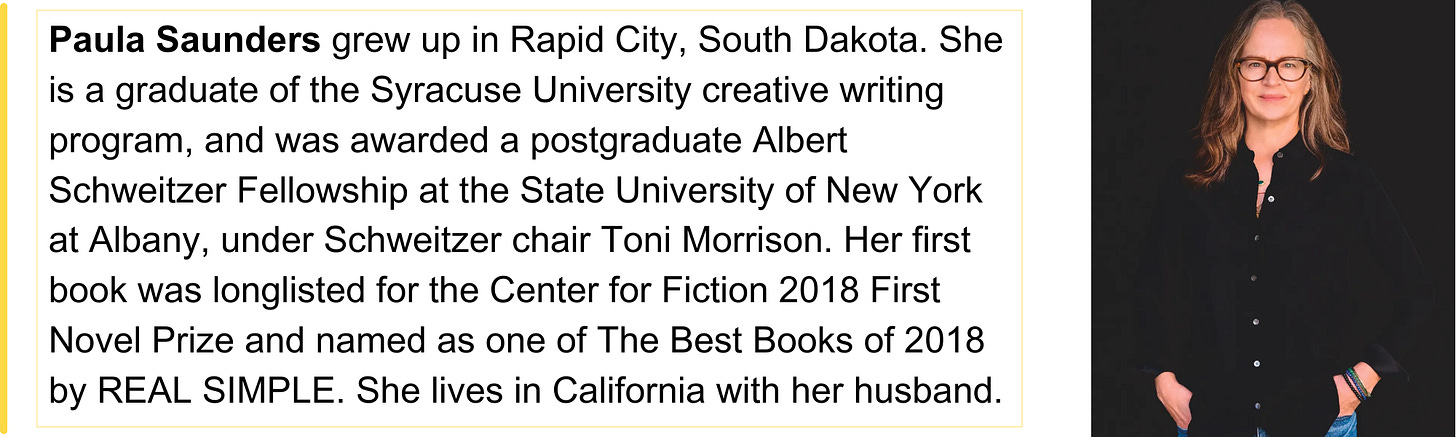 Paula Saunders grew up in Rapid City, South Dakota. She is a graduate of the Syracuse University creative writing program, and was awarded a postgraduate Albert Schweitzer Fellowship at the State University of New York at Albany, under Schweitzer chair Toni Morrison. Her first book was longlisted for the Center for Fiction 2018 First Novel Prize and named as one of The Best Books of 2018 by REAL SIMPLE. She lives in California with her husband.