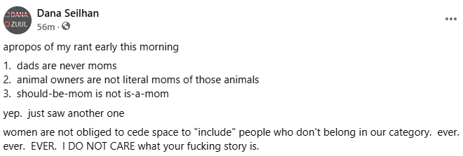 apropos of my rant early this morning 1.  dads are never moms 2.  animal owners are not literal moms of those animals 3.  should-be-mom is not is-a-mom yep.  just saw another one women are not obliged to cede space to "include" people who don't belong in our category.  ever.  ever.  EVER.  I DO NOT CARE what your fucking story is.