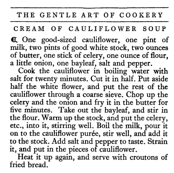 CREAM OF POTATO SOUP " Three-quarters of a pound of potatoes, one quart of milk, one and a half ounces of butter, one ounce of flour, a small onion, one heaped teaspoonful of salt, a good pinch of celery salt ; parsley and pepper. Boil the potatoes, remove their skins, and pass them through a sieve. Boil the milk with the onion in it, then take out the onion and stir the biter, meally, work the four i, To i, alf salt and pepper and a few grains of cayenne; when smooth stir into the soup. Bring it to the boil, sprinkle with a little finely chopped parsley, and add the rest of the butter just before serving. CREAM OF CAULIFLOWER SOUP • One good-sized cauliflower, one pint of milk, two pints of good white stock, two ounces of butter, one stick of celery, one ounce of flour, a little onion, one bayleat, salt and pepper. Cook the cauliflower in boiling water with salt for twenty minutes. Cut it in half. Put aside half the white flower, and put the rest of the cauliflower through a coarse sieve. Chop up the celery and the onion and fry it in the butter for five minutes. Take out the bayleaf, and stir in the flour. Warm up the stock, and put the celery, etc., into it, stirring well. Boil the milk, pour it on to the cauliflower purée, stir well, and add it to the stock. Add salt and pepper to taste. Strain it, and put in the pieces of cauliflower. Heat it up again, and serve with croutons of fried bread.