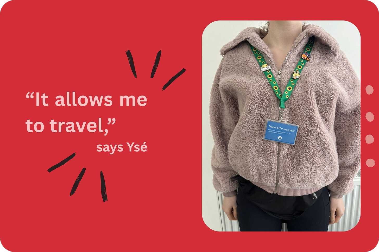 A photo, cut off at the head, of a young woman wearing a taupe fleece and black leggings, with a green sunflower lanyard around her neck which holds a 'Please offer me a seat' card. To the left of the photo, pink text reads "'It allows me to travel,' says Ysé." A photo, cut off at the head, of a young woman wearing a taupe fleece and black leggings, with a green sunflower lanyard around her neck which holds a 'Please offer me a seat' card. To the left of the photo, pink text reads "'It allows me to travel,' says Ysé."