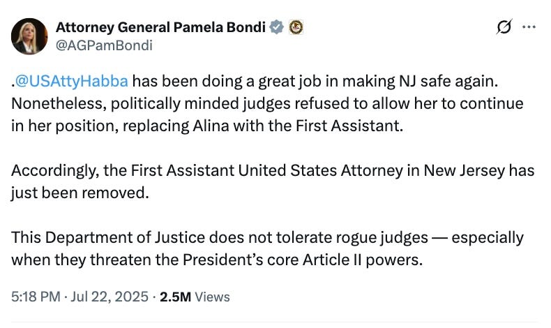.@USAttyHabba has been doing a great job in making NJ safe again. Nonetheless, politically minded judges refused to allow her to continue in her position, replacing Alina with the First Assistant. Accordingly, the First Assistant United States Attorney in New Jersey has just been removed. This Department of Justice does not tolerate rogue judges — especially when they threaten the President’s core Article II powers. .@USAttyHabba has been doing a great job in making NJ safe again. Nonetheless, politically minded judges refused to allow her to continue in her position, replacing Alina with the First Assistant. Accordingly, the First Assistant United States Attorney in New Jersey has just been removed. This Department of Justice does not tolerate rogue judges — especially when they threaten the President’s core Article II powers.