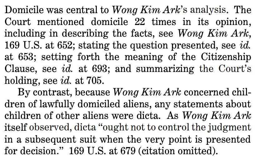 Domicile was central to Wong Kim Ark’s analysis. The Court mentioned domicile 22 times in its opinion, including in describing the facts, see Wong Kim Ark, 169 U.S. at 652; stating the question presented, see id. at 653; setting forth the meaning of the Citizenship Clause, see id. at 693; and summarizing the Court’s holding, see id. at 705. By contrast, because Wong Kim Ark concerned children of lawfully domiciled aliens, any statements about children of other aliens were dicta. As Wong Kim Ark itself observed, dicta “ought not to control the judgment in a subsequent suit when the very point is presented for decision.” 169 U.S. at 679 (citation omitted). 