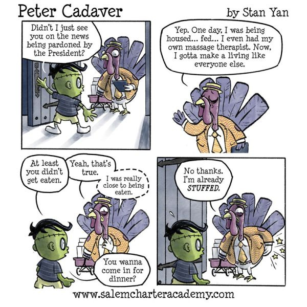 Peter Cadaver opens the door for a purple turkey wearing an orange shirt. “Didn’t I just see you on the news being pardoned by the President?” Peter asks. “Yep,” replies the turkey. “One day I was being housed…fed…I even had my own massage therapist. Now, I gotta make a living like everyone else.” “At least you didn’t get eaten.” says Peter. “Yeah, that’s true,” replies the turkey. “I was really close to being eaten.” he whispers. Peter asks if he wants to come in for dinner, and the turkey says no thanks, because he’s already stuffed.