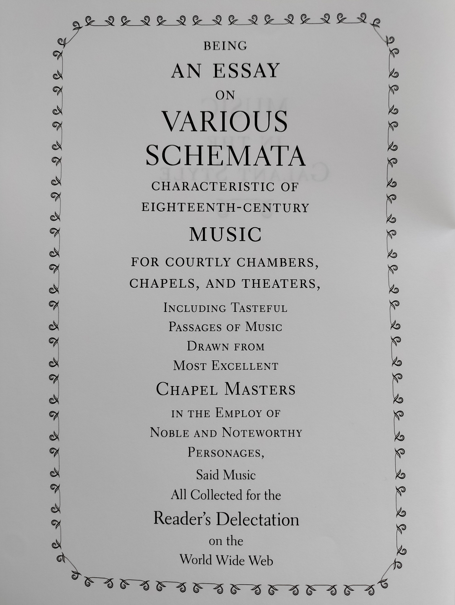 Text says: BEING  AN ESSAY  ON  VARIOUS  SCHEMATA  CHARACTERISTIC OF  EIGHTEENTH-CENTURY  MUSIC  FOR COURTLY CHAMBERS,  CHAPELS, AND THEATERS,  INCLUDING TASTEFUL  PASSAGES OF MUSIC  DRAWN FROM  MOST EXCELLENT  CHAPEL MASTERS  IN THE EMPLOY OF  NOBLE AND NOTEWORTHY  PERSONAGES,  SAID MUSIC  ALL COLLECTED FOR THE  READER'S DELECTATION  ON THE  WORLD WIDE WEB