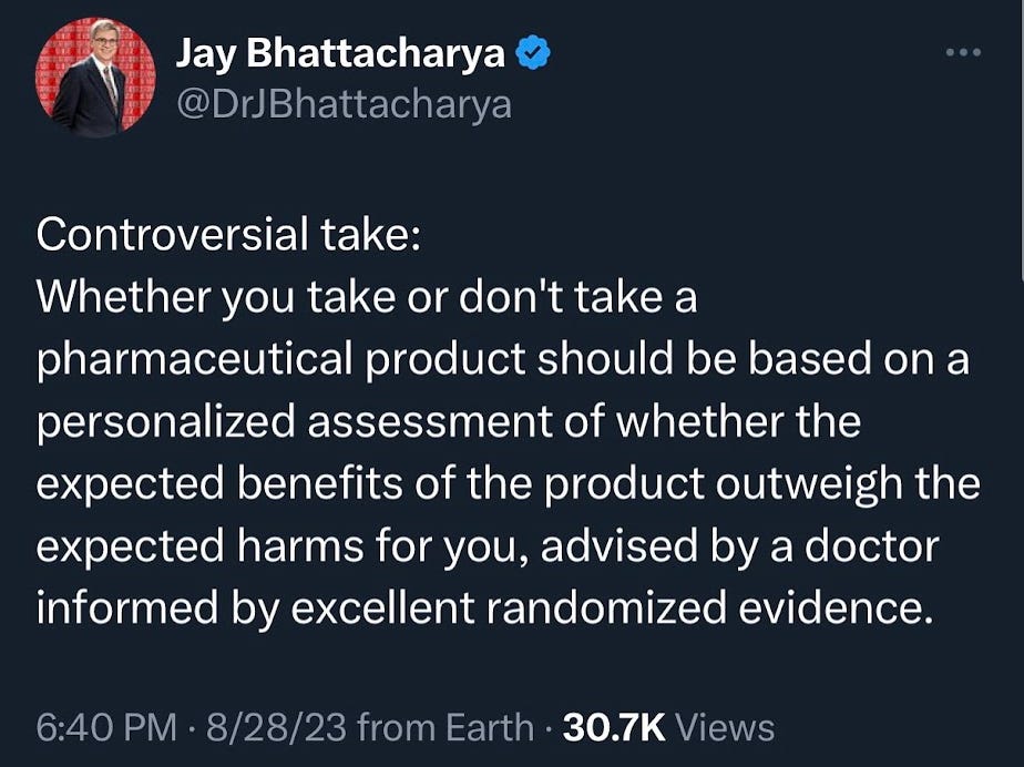 Jay Bhattacharya August 2023 tweet: "Conversial take: Whether you take or don't take a pharmaceutical product should be based on a personalized assessment of whether the expected benefits of the product outweigh the expected harms for you, advised by a doctor informed by excellent randomized evidence."