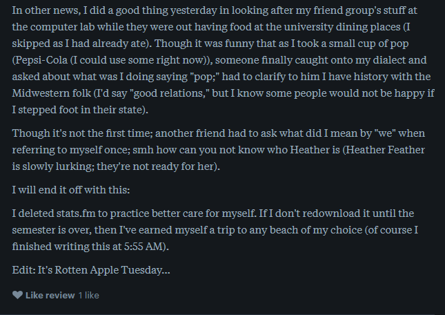 a fragment of a review reads: In other news, I did a good thing yesterday in looking after my friend group's stuff at the computer lab while they were out having food at the university dining places (I skipped as I had already ate). Though it was funny that as I took a small cup of pop (Pepsi-Cola (I could use some right now)), someone finally caught onto my dialect and asked about what was I doing saying "pop;" had to clarify to him I have history with the Midwestern folk (I'd say "good relations," but I know some people would not be happy if I stepped foot in their state).   Though it's not the first time; another friend had to ask what did I mean by "we" when referring to myself once; smh how can you not know who Heather is (Heather Feather is slowly lurking; they're not ready for her).  I will end it off with this:  I deleted stats.fm to practice better care for myself. If I don't redownload it until the semester is over, then I've earned myself a trip to any beach of my choice (of course I finished writing this at 5:55 AM).  Edit: It's Rotten Apple Tuesday...