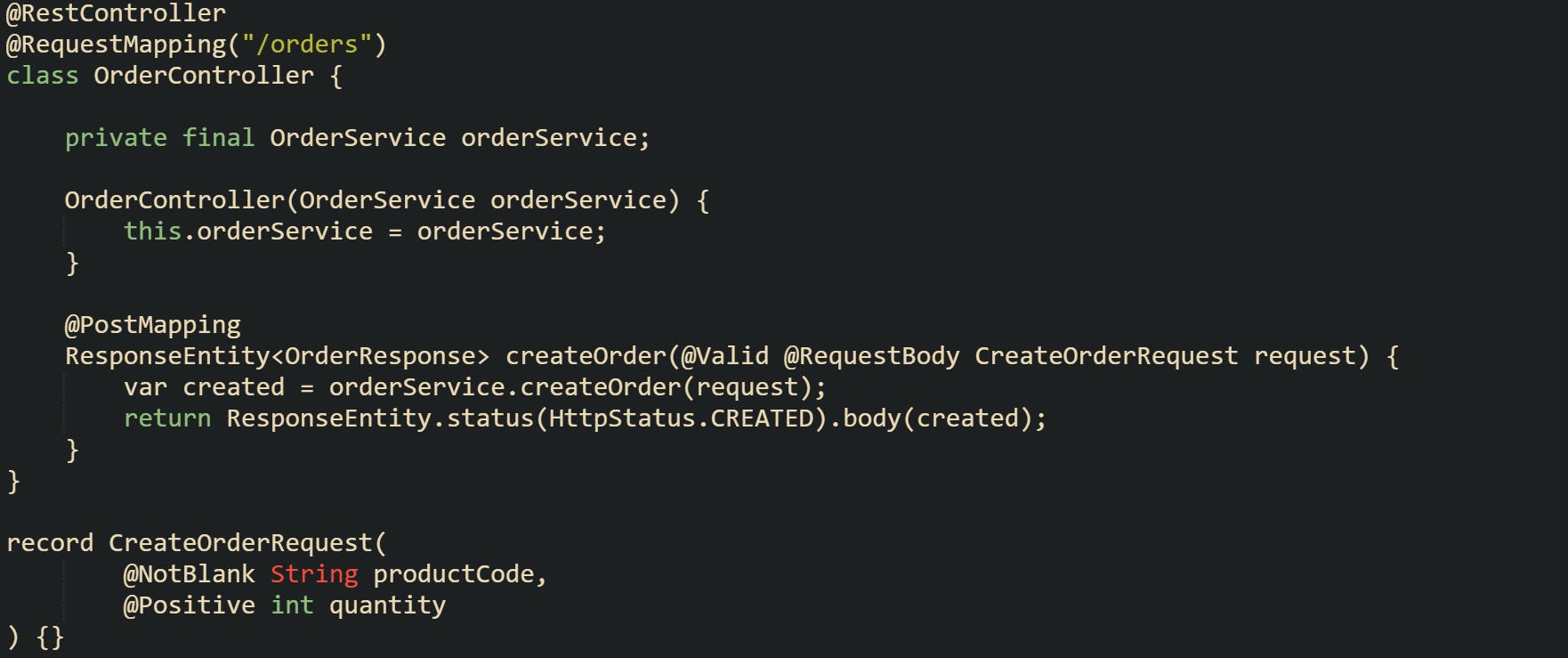 @RestController @RequestMapping("/orders") class OrderController {      private final OrderService orderService;      OrderController(OrderService orderService) {         this.orderService = orderService;     }      @PostMapping     ResponseEntity<OrderResponse> createOrder(@Valid @RequestBody CreateOrderRequest request) {         var created = orderService.createOrder(request);         return ResponseEntity.status(HttpStatus.CREATED).body(created);     } }  record CreateOrderRequest(         @NotBlank String productCode,         @Positive int quantity ) {}