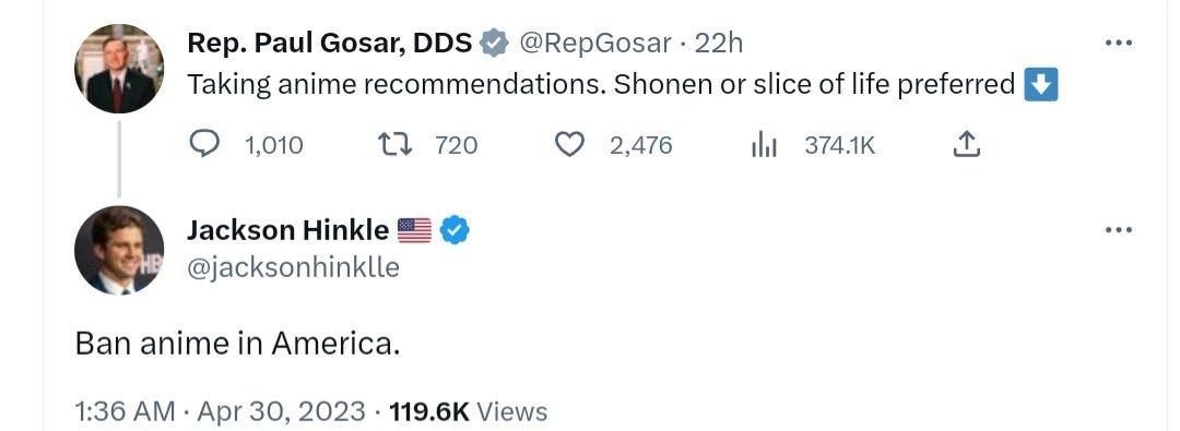 On April 30, 2023 Rep. Paul Gosar made a tweet asking for anime recommendations. Jackson Hinkle responded "Ban anime in America." On April 30, 2023 Rep. Paul Gosar made a tweet asking for anime recommendations. Jackson Hinkle responded "Ban anime in America."