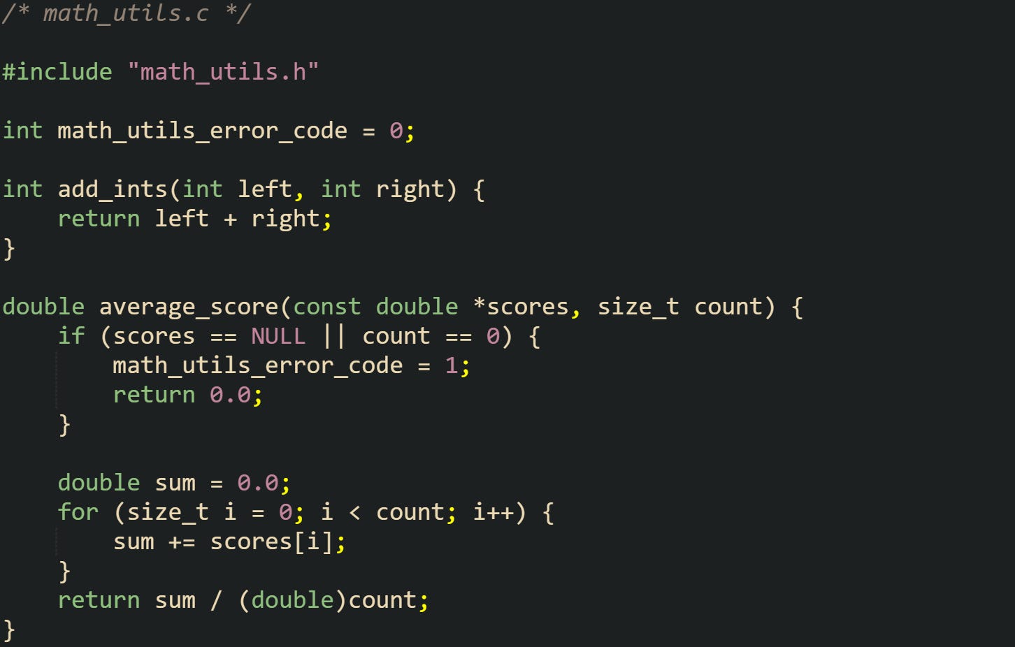/* math_utils.c */  #include "math_utils.h"  int math_utils_error_code = 0;  int add_ints(int left, int right) {     return left + right; }  double average_score(const double *scores, size_t count) {     if (scores == NULL || count == 0) {         math_utils_error_code = 1;         return 0.0;     }      double sum = 0.0;     for (size_t i = 0; i < count; i++) {         sum += scores[i];     }     return sum / (double)count; }