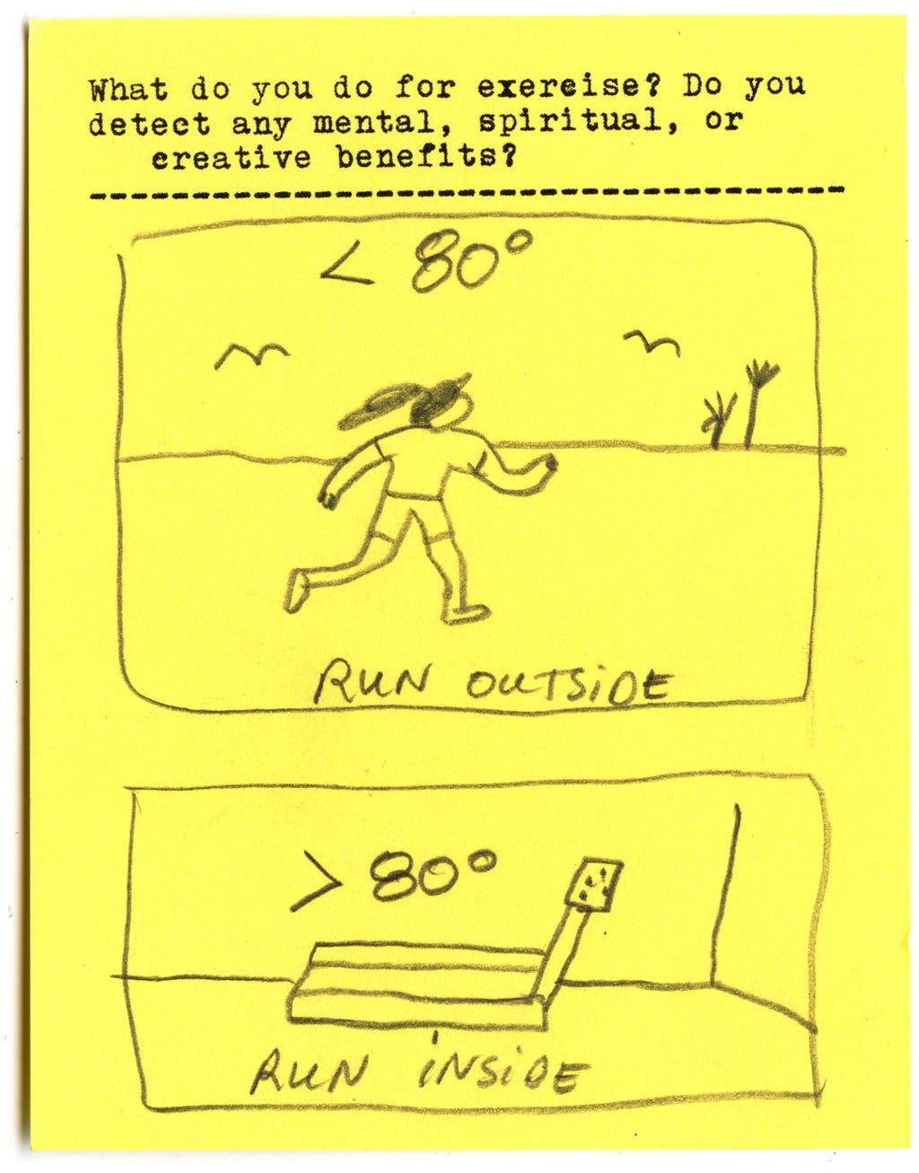 What do you do for exercise? Do you detect any mental, spiritual, or creative benefits? < 80 degrees run outside > 80 degrees run inside What do you do for exercise? Do you detect any mental, spiritual, or creative benefits? < 80 degrees run outside > 80 degrees run inside