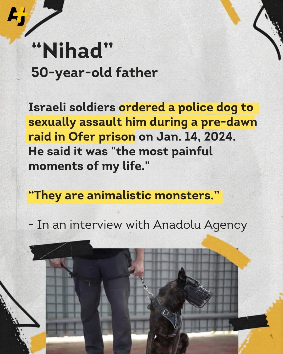 May be an image of dog and text that says '者 け "Nihad" 50-year-old 50 father Israeli soldiers ordered a police dog to sexually assault him during a pre-dawn raid in Ofer prison on Jan. 14, 2024. He said it was "the most painful moments of my life." "They are animalistic monsters.' -In an interview with Anadolu Agency' May be an image of dog and text that says '者 け "Nihad" 50-year-old 50 father Israeli soldiers ordered a police dog to sexually assault him during a pre-dawn raid in Ofer prison on Jan. 14, 2024. He said it was "the most painful moments of my life." "They are animalistic monsters.' -In an interview with Anadolu Agency'