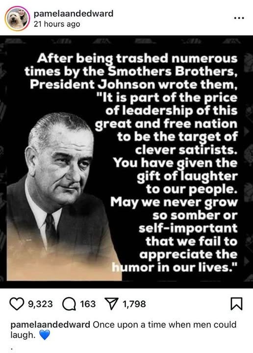 May be an image of 1 person and text that says 'pamelaandedward 21 hours ago After being trashed numerous times by the Smothers Brothers, President Johnson wrote them, "It is part of the price of leadership of this great and free nation to be the target of clever satirists. You have given the gift oflaughter to our people. May we never grow so somber or self-important that we fail to appreciate the humor in our lives." 9,323 163 1,798 pamelaandedward Once upon a time when men could laugh.'