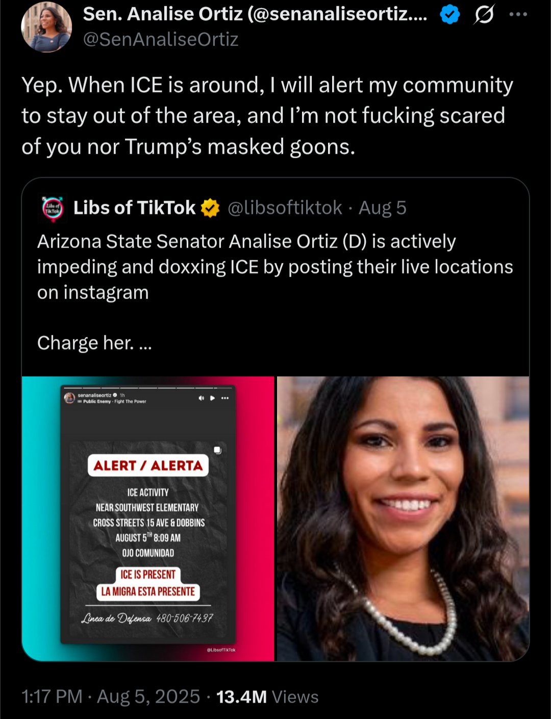 A screenshot of a Twitter exchange. The top tweet is from Sen. Analise Ortiz (@senanaliseortiz) and reads: "Yep. When ICE is around, I will alert my community to stay out of the area, and I'm not fucking scared of you nor Trump's masked goons." Below this is a quote-tweet from Libs of TikTok (@libsoftiktok) that says: "Arizona State Senator Analise Ortiz (D) is actively impeding and doxxing ICE by posting their live locations on instagram. Charge her. ..." Below the tweet is a split image. The left side shows an Instagram post with a red background and white text that reads: "ALERT / ALERTA. ICE ACTIVITY NEAR SOUTHWEST ELEMENTARY CROSS STREETS 15 AVE & DOBBINS AUGUST 6TH 8:00 AM OJO COMUNIDAD. ICE IS PRESENT LA MIGRA ESTA PRESENTE. Linea de Defensa: 480-206-7497." The right side of the split image is a portrait of Senator Analise Ortiz smiling. The timestamp on the tweet is "1:17 PM · Aug 5, 2025 · 13.4M Views."
