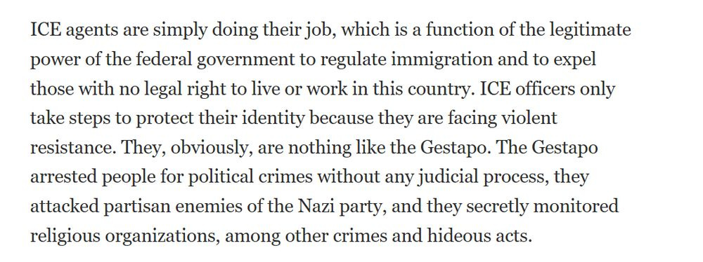 From the editors of the National Review on 8/7/25

ICE agents are simply doing their job, which is a function of the legitimate power of the federal government to regulate immigration and to expel those with no legal right to live or work in this country. ICE officers only take steps to protect their identity because they are facing violent resistance. They, obviously, are nothing like the Gestapo. The Gestapo arrested people for political crimes without any judicial process, they attacked partisan enemies of the Nazi party, and they secretly monitored religious organizations, among other crimes and hideous acts.