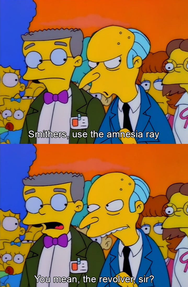 Smithers and Mr.Burns have a conversation. Mr Burns says "Smithers, use the amnesia ray". Smithers replies "You mean, the revolver, sir?"