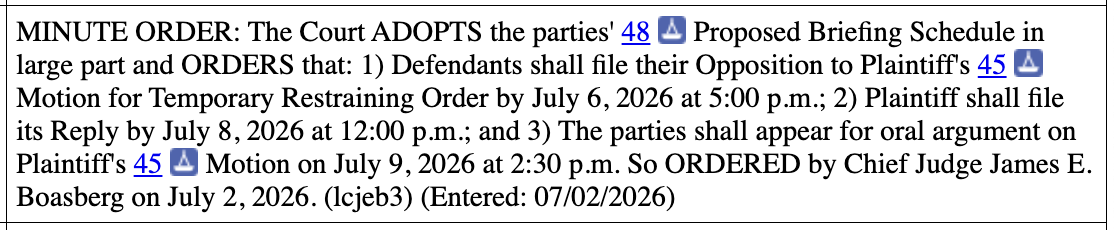 MINUTE ORDER: The Court ADOPTS the parties' 48 Proposed Briefing Schedule in large part and ORDERS that: 1) Defendants shall file their Opposition to Plaintiff's 45 Motion for Temporary Restraining Order by July 6, 2026 at 5:00 p.m.; 2) Plaintiff shall file its Reply by July 8, 2026 at 12:00 p.m.; and 3) The parties shall appear for oral argument on Plaintiff's 45 Motion on July 9, 2026 at 2:30 p.m. So ORDERED by Chief Judge James E. Boasberg on July 2, 2026. (Icjeb3) (Entered: 07/02/2026) MINUTE ORDER: The Court ADOPTS the parties' 48 Proposed Briefing Schedule in large part and ORDERS that: 1) Defendants shall file their Opposition to Plaintiff's 45 Motion for Temporary Restraining Order by July 6, 2026 at 5:00 p.m.; 2) Plaintiff shall file its Reply by July 8, 2026 at 12:00 p.m.; and 3) The parties shall appear for oral argument on Plaintiff's 45 Motion on July 9, 2026 at 2:30 p.m. So ORDERED by Chief Judge James E. Boasberg on July 2, 2026. (Icjeb3) (Entered: 07/02/2026)