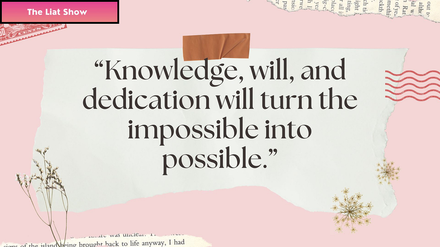 Liat Portal for The Liat Show presents a quote card with the words: “Knowledge, will, and dedication will turn the impossible into possible.” The design features torn paper textures, a soft pink background, and dried floral accents, symbolizing persistence and creativity. The image reflects The Liat Show’s belief in education, resilience, and the human power to transform ideas into reality through learning and storytelling.