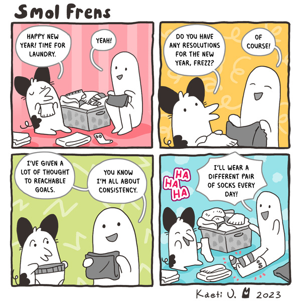 Two smol frens, one shaped like a cat and one shaped kind of like a person, are folding laundry after New Year’s. The one shaped like a cat asks the other if they have a New Year’s Resolution, and the other says, “Of course! You know I’m all about consistency. I’ll wear a different pair of socks each day!”
