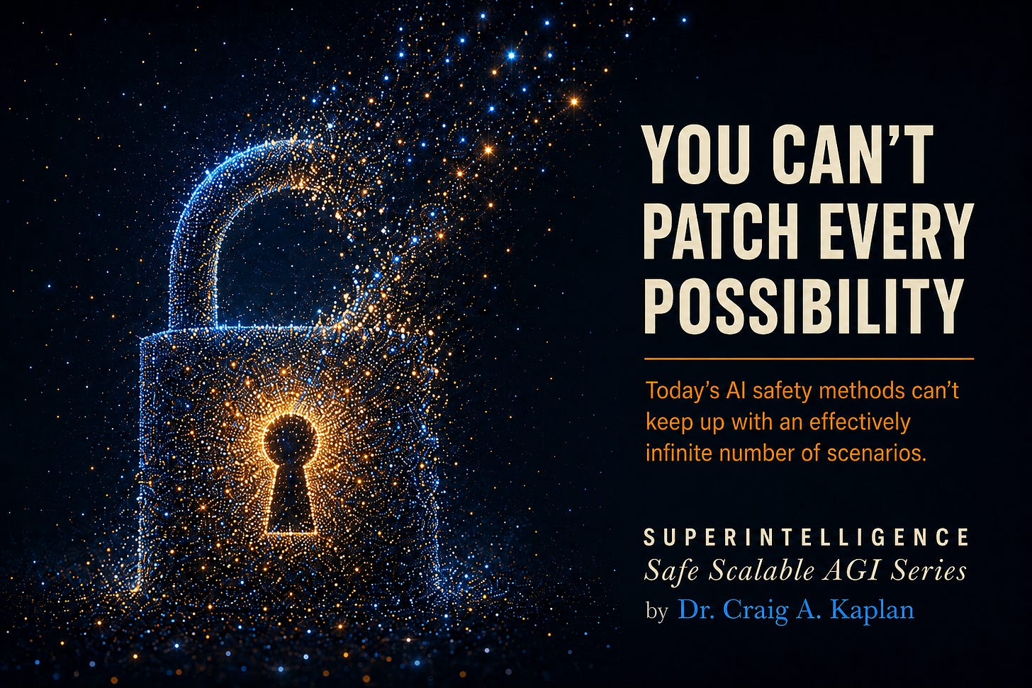 Particle-art padlock dissolving into escaping light. Text: You Can't Patch Every Possibility. Today's AI safety methods can't keep up with an effectively infinite number of scenarios. Superintelligence, Safe Scalable AGI Series, by Dr. Craig A. Kaplan. Particle-art padlock dissolving into escaping light. Text: You Can't Patch Every Possibility. Today's AI safety methods can't keep up with an effectively infinite number of scenarios. Superintelligence, Safe Scalable AGI Series, by Dr. Craig A. Kaplan.