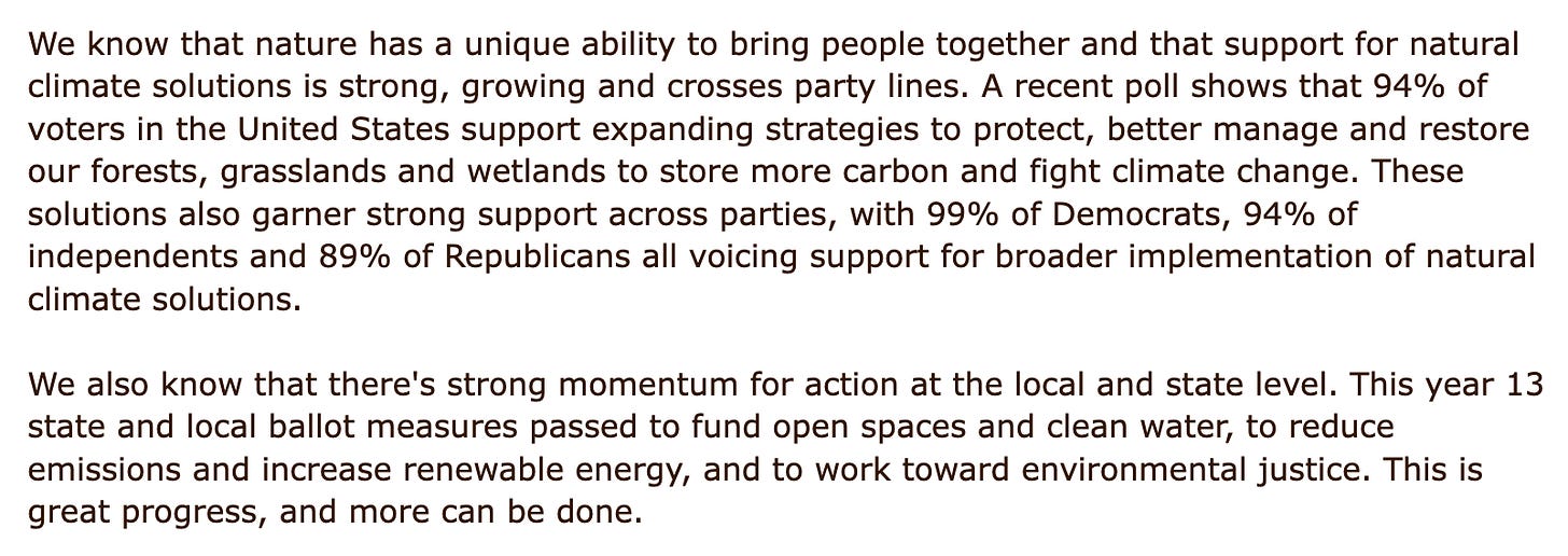We know that nature has a unique ability to bring people together and that support for natural climate solutions is strong, growing and crosses party lines. A recent poll shows that 94% of voters in the United States support expanding strategies to protect, better manage and restore our forests, grasslands and wetlands to store more carbon and fight climate change. These solutions also garner strong support across parties, with 99% of Democrats, 94% of independents and 89% of Republicans all voicing support for broader implementation of natural climate solutions.  We also know that there's strong momentum for action at the local and state level. This year 13 state and local ballot measures passed to fund open spaces and clean water, to reduce emissions and increase renewable energy, and to work toward environmental justice. This is great progress, and more can be done.