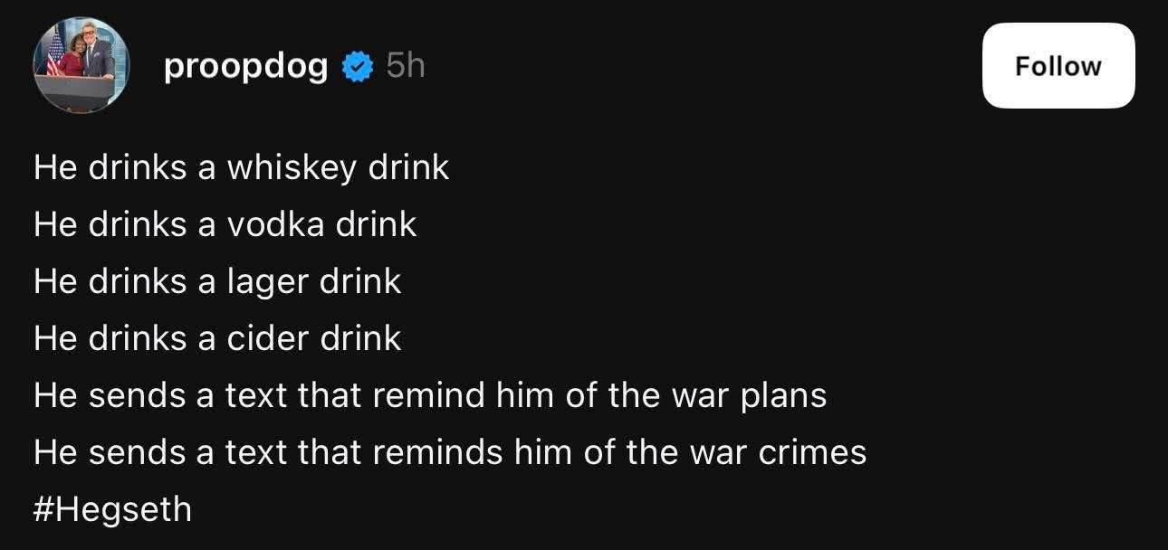 May be an image of text that says 'proopdog He drinks a whiskey drink He drinks a vodka drink Follow He drinks a lager drink He drinks a cider drink He sends sends a text that remind him of the war plans He sends a text that reminds him of the war crimes #Hegseth'