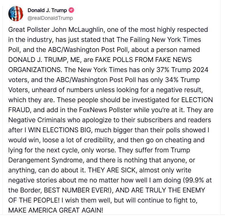 Trump Truth reading: "Great Pollster John McLaughlin, one of the most highly respected in the industry, has just stated that The Failing New York Times Poll, and the ABC/Washington Post Poll, about a person named DONALD J. TRUMP, ME, are FAKE POLLS FROM FAKE NEWS ORGANIZATIONS. The New York Times has only 37% Trump 2024 voters, and the ABC/Washington Post Poll has only 34% Trump Voters, unheard of numbers unless looking for a negative result, which they are. These people should be investigated for ELECTION FRAUD, and add in the FoxNews Pollster while you’re at it. They are Negative Criminals who apologize to their subscribers and readers after I WIN ELECTIONS BIG, much bigger than their polls showed I would win, loose a lot of credibility, and then go on cheating and lying for the next cycle, only worse. They suffer from Trump Derangement Syndrome, and there is nothing that anyone, or anything, can do about it. THEY ARE SICK, almost only write negative stories about me no matter how well I am doing (99.9% at the Border, BEST NUMBER EVER!), AND ARE TRULY THE ENEMY OF THE PEOPLE! I wish them well, but will continue to fight to, MAKE AMERICA GREAT AGAIN!"